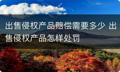 出售侵权产品赔偿需要多少 出售侵权产品怎样处罚