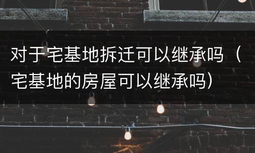 对于宅基地拆迁可以继承吗（宅基地的房屋可以继承吗）