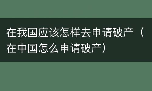 在我国应该怎样去申请破产（在中国怎么申请破产）
