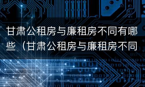 甘肃公租房与廉租房不同有哪些（甘肃公租房与廉租房不同有哪些政策）