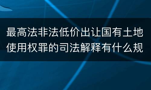 最高法非法低价出让国有土地使用权罪的司法解释有什么规定