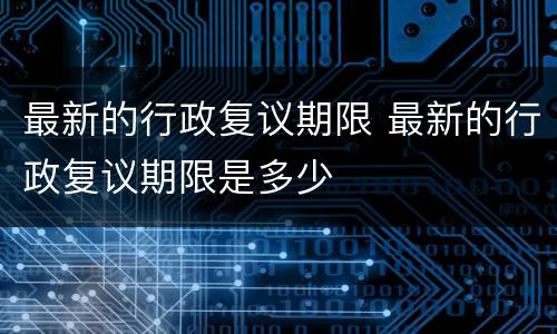 最新的行政复议期限 最新的行政复议期限是多少