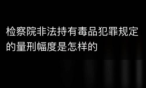 检察院非法持有毒品犯罪规定的量刑幅度是怎样的