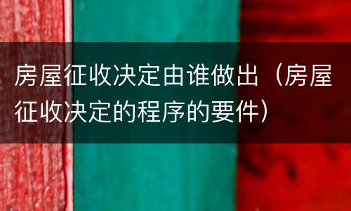 房屋征收决定由谁做出（房屋征收决定的程序的要件）