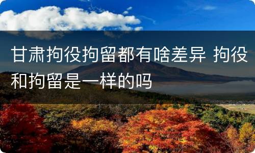 甘肃拘役拘留都有啥差异 拘役和拘留是一样的吗