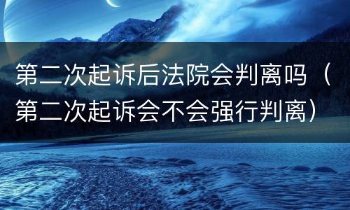 第二次起诉后法院会判离吗（第二次起诉会不会强行判离）
