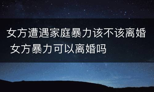 女方遭遇家庭暴力该不该离婚 女方暴力可以离婚吗