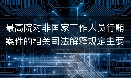 最高院对非国家工作人员行贿案件的相关司法解释规定主要内容包括什么