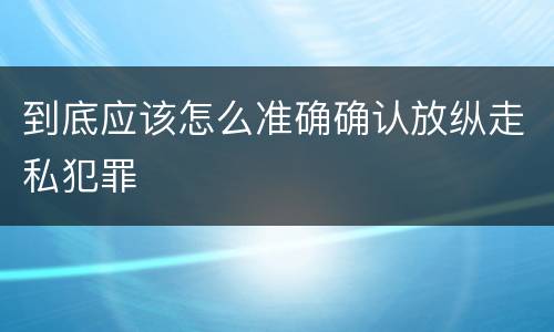 到底应该怎么准确确认放纵走私犯罪