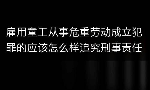 雇用童工从事危重劳动成立犯罪的应该怎么样追究刑事责任