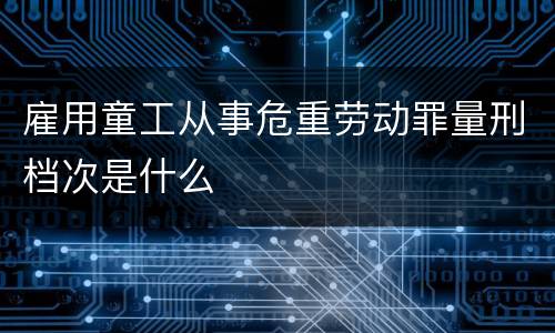 雇用童工从事危重劳动罪量刑档次是什么