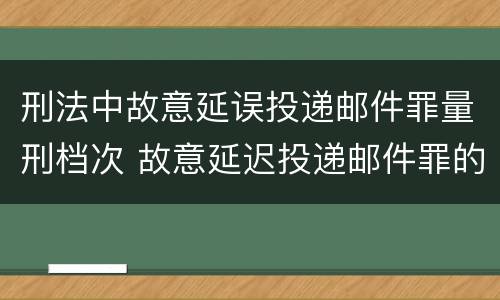 刑法中故意延误投递邮件罪量刑档次 故意延迟投递邮件罪的立案标准