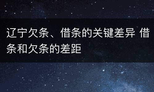 辽宁欠条、借条的关键差异 借条和欠条的差距