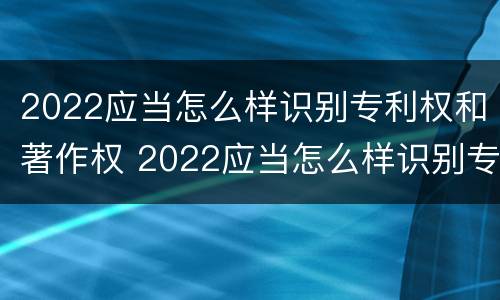2022应当怎么样识别专利权和著作权 2022应当怎么样识别专利权和著作权证书
