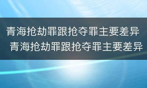 青海抢劫罪跟抢夺罪主要差异 青海抢劫罪跟抢夺罪主要差异是什么
