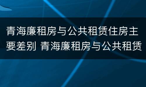 青海廉租房与公共租赁住房主要差别 青海廉租房与公共租赁住房主要差别在哪