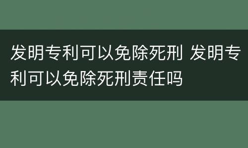 发明专利可以免除死刑 发明专利可以免除死刑责任吗