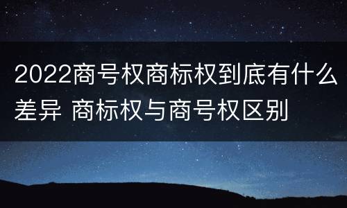 2022商号权商标权到底有什么差异 商标权与商号权区别