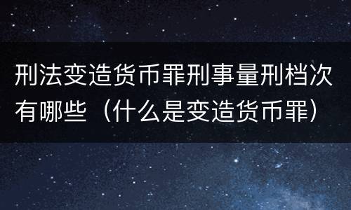 刑法变造货币罪刑事量刑档次有哪些（什么是变造货币罪）