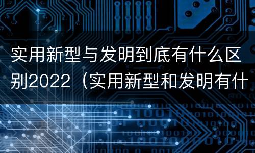 实用新型与发明到底有什么区别2022（实用新型和发明有什么区别）