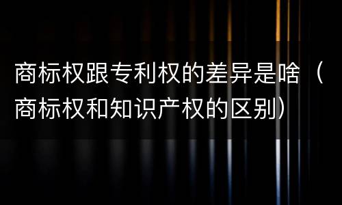 商标权跟专利权的差异是啥（商标权和知识产权的区别）