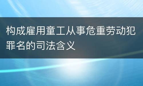 构成雇用童工从事危重劳动犯罪名的司法含义