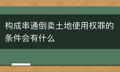 构成串通倒卖土地使用权罪的条件会有什么
