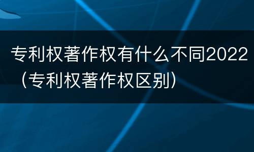 专利权著作权有什么不同2022（专利权著作权区别）