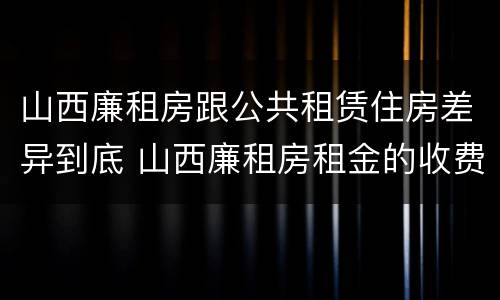 山西廉租房跟公共租赁住房差异到底 山西廉租房租金的收费标准