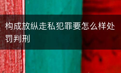 构成放纵走私犯罪要怎么样处罚判刑