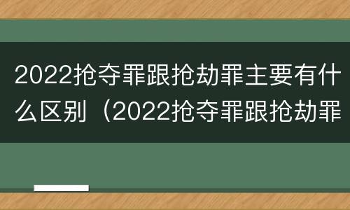 2022抢夺罪跟抢劫罪主要有什么区别（2022抢夺罪跟抢劫罪主要有什么区别和联系）
