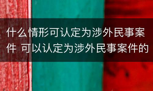什么情形可认定为涉外民事案件 可以认定为涉外民事案件的其他情形