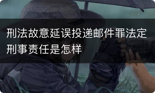 刑法故意延误投递邮件罪法定刑事责任是怎样