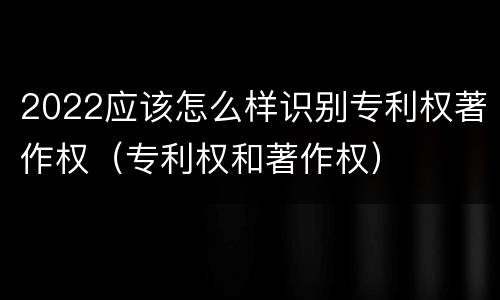 2022应该怎么样识别专利权著作权（专利权和著作权）