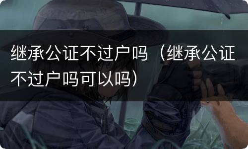 继承公证不过户吗（继承公证不过户吗可以吗）