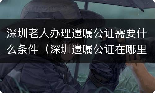 深圳老人办理遗嘱公证需要什么条件（深圳遗嘱公证在哪里办）