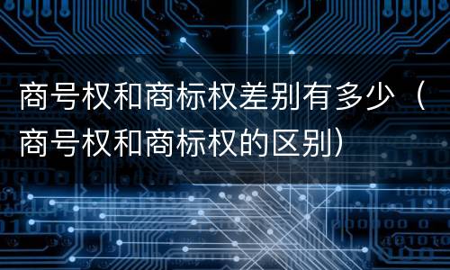 商号权和商标权差别有多少（商号权和商标权的区别）