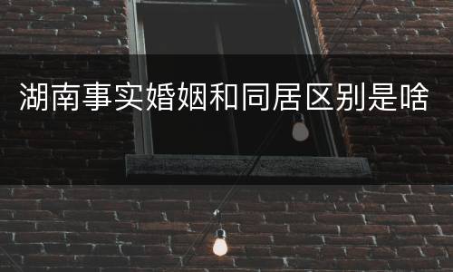 湖南事实婚姻和同居区别是啥