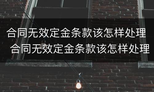 合同无效定金条款该怎样处理 合同无效定金条款该怎样处理好