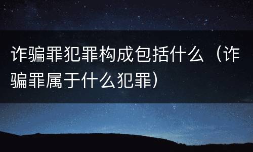 诈骗罪犯罪构成包括什么（诈骗罪属于什么犯罪）