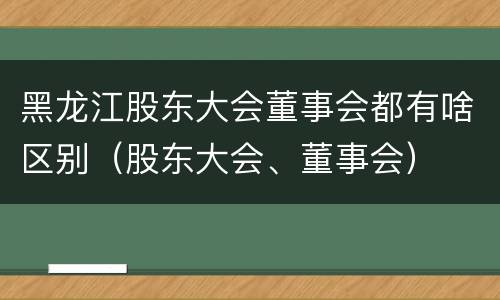 黑龙江股东大会董事会都有啥区别（股东大会、董事会）