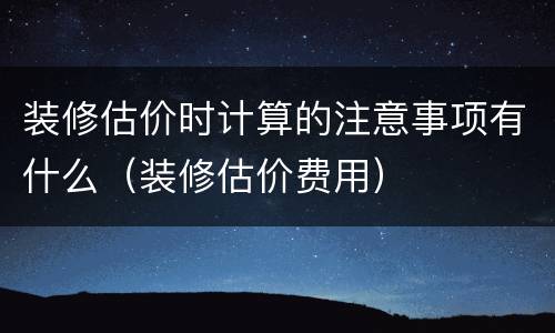 装修估价时计算的注意事项有什么（装修估价费用）