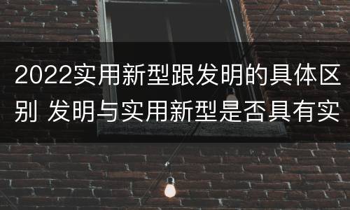 2022实用新型跟发明的具体区别 发明与实用新型是否具有实用性