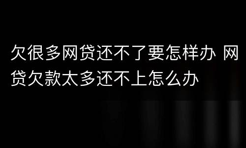 欠很多网贷还不了要怎样办 网贷欠款太多还不上怎么办