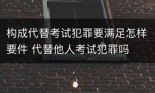 构成代替考试犯罪要满足怎样要件 代替他人考试犯罪吗