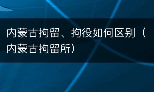 内蒙古拘留、拘役如何区别（内蒙古拘留所）