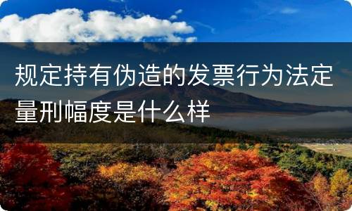 规定持有伪造的发票行为法定量刑幅度是什么样