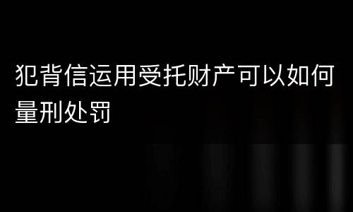 犯背信运用受托财产可以如何量刑处罚