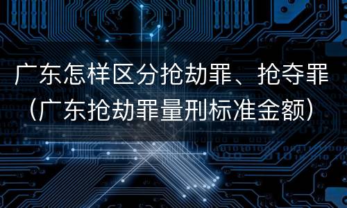 广东怎样区分抢劫罪、抢夺罪（广东抢劫罪量刑标准金额）