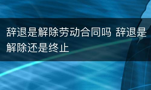 辞退是解除劳动合同吗 辞退是解除还是终止